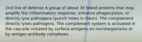 2nd line of defense A group of about 30 blood proteins that may amplify the inflammatory response, enhance phagocytosis, or directly lyse pathogens (punch holes in them). The complement directly lyses pathogens. The complement system is activated in the cascade initiated by surface antigens on microorganisms or by antigen-antibody complexes.