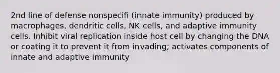 2nd line of defense nonspecifi (innate immunity) produced by macrophages, dendritic cells, NK cells, and adaptive immunity cells. Inhibit viral replication inside host cell by changing the DNA or coating it to prevent it from invading; activates components of innate and adaptive immunity