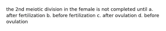 the 2nd meiotic division in the female is not completed until a. after fertilization b. before fertilization c. after ovulation d. before ovulation