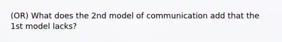 (OR) What does the 2nd model of communication add that the 1st model lacks?