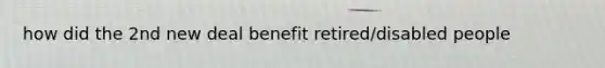 how did the 2nd new deal benefit retired/disabled people