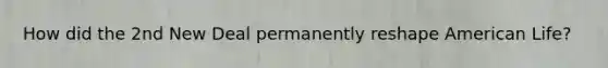 How did the 2nd New Deal permanently reshape American Life?