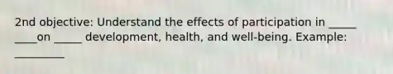 2nd objective: Understand the effects of participation in _____ ____on _____ development, health, and well-being. Example: _________