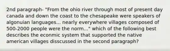 2nd paragraph- "From the ohio river through most of present day canada and down the coast to the chesapeake were speakers of algonuian languages... nearly everywhere villages composed of 500-2000 people were the norm..." which of the following best describes the econmic system that supported the native american villages disscussed in the <a href='https://www.questionai.com/knowledge/kWjkzEksCq-second-paragraph' class='anchor-knowledge'>second paragraph</a>?