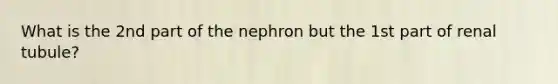 What is the 2nd part of the nephron but the 1st part of renal tubule?