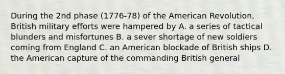 During the 2nd phase (1776-78) of the American Revolution, British military efforts were hampered by A. a series of tactical blunders and misfortunes B. a sever shortage of new soldiers coming from England C. an American blockade of British ships D. the American capture of the commanding British general