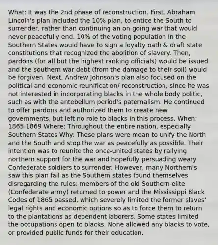 What: It was the 2nd phase of reconstruction. First, Abraham Lincoln's plan included the 10% plan, to entice the South to surrender, rather than continuing an on-going war that would never peacefully end. 10% of the voting population in the Southern States would have to sign a loyalty oath & draft state constitutions that recognized the abolition of slavery. Then, pardons (for all but the highest ranking officials) would be issued and the southern war debt (from the damage to their soil) would be forgiven. Next, Andrew Johnson's plan also focused on the political and economic reunification/ reconstruction, since he was not interested in incorporating blacks in the whole body politic, such as with the antebellum period's paternalism. He continued to offer pardons and authorized them to create new governments, but left no role to blacks in this process. When: 1865-1869 Where: Throughout the entire nation, especially Southern States Why: These plans were mean to unify the North and the South and stop the war as peacefully as possible. Their intention was to reunite the once-united states by rallying northern support for the war and hopefully persuading weary Confederate soldiers to surrender. However, many Northern's saw this plan fail as the Southern states found themselves disregarding the rules: members of the old Southern elite (Confederate army) returned to power and the Mississippi Black Codes of 1865 passed, which severely limited the former slaves' legal rights and economic options so as to force them to return to the plantations as dependent laborers. Some states limited the occupations open to blacks. None allowed any blacks to vote, or provided public funds for their education.