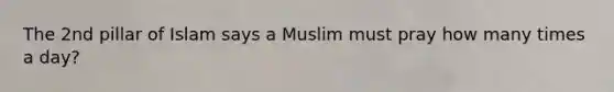 The 2nd pillar of Islam says a Muslim must pray how many times a day?