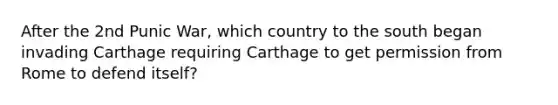 After the 2nd Punic War, which country to the south began invading Carthage requiring Carthage to get permission from Rome to defend itself?