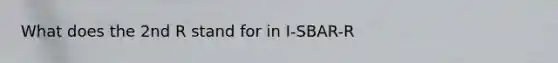 What does the 2nd R stand for in I-SBAR-R