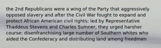 the 2nd Republicans were a wing of the Party that aggressively opposed slavery and after the Civil War fought to expand and protect African American civil rights; led by Representative Thaddeus Stevens and Charles Sumner, they urged harsher course: disenfranchising large number of Southern whites who aided the Confederacy and distributing land among freedmen