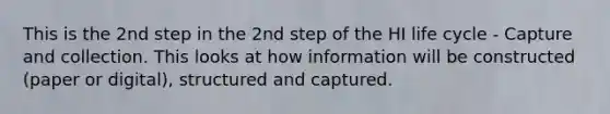 This is the 2nd step in the 2nd step of the HI life cycle - Capture and collection. This looks at how information will be constructed (paper or digital), structured and captured.