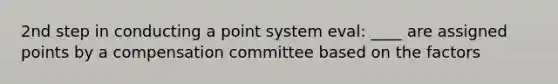 2nd step in conducting a point system eval: ____ are assigned points by a compensation committee based on the factors