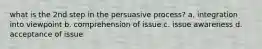 what is the 2nd step in the persuasive process? a. integration into viewpoint b. comprehension of issue c. issue awareness d. acceptance of issue