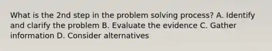 What is the 2nd step in the problem solving process? A. Identify and clarify the problem B. Evaluate the evidence C. Gather information D. Consider alternatives