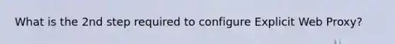 What is the 2nd step required to configure Explicit Web Proxy?