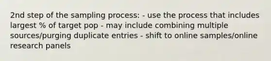 2nd step of the sampling process: - use the process that includes largest % of target pop - may include combining multiple sources/purging duplicate entries - shift to online samples/online research panels