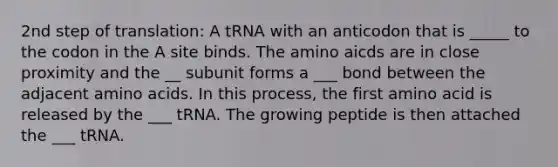 2nd step of translation: A tRNA with an anticodon that is _____ to the codon in the A site binds. The amino aicds are in close proximity and the __ subunit forms a ___ bond between the adjacent amino acids. In this process, the first amino acid is released by the ___ tRNA. The growing peptide is then attached the ___ tRNA.