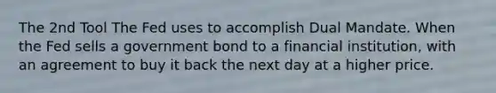 The 2nd Tool The Fed uses to accomplish Dual Mandate. When the Fed sells a government bond to a financial institution, with an agreement to buy it back the next day at a higher price.