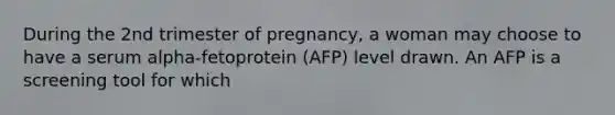 During the 2nd trimester of pregnancy, a woman may choose to have a serum alpha-fetoprotein (AFP) level drawn. An AFP is a screening tool for which