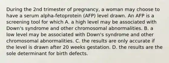 During the 2nd trimester of pregnancy, a woman may choose to have a serum alpha-fetoprotein (AFP) level drawn. An AFP is a screening tool for which A. a high level may be associated with Down's syndrome and other chromosomal abnormalities. B. a low level may be associated with Down's syndrome and other chromosomal abnormalities. C. the results are only accurate if the level is drawn after 20 weeks gestation. D. the results are the sole determinant for birth defects.