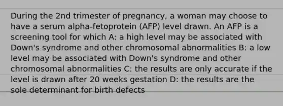 During the 2nd trimester of pregnancy, a woman may choose to have a serum alpha-fetoprotein (AFP) level drawn. An AFP is a screening tool for which A: a high level may be associated with Down's syndrome and other chromosomal abnormalities B: a low level may be associated with Down's syndrome and other chromosomal abnormalities C: the results are only accurate if the level is drawn after 20 weeks gestation D: the results are the sole determinant for birth defects