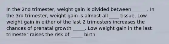 In the 2nd trimester, weight gain is divided between ______. In the 3rd trimester, weight gain is almost all ____ tissue. Low weight gain in either of the last 2 trimesters increases the chances of prenatal growth _____. Low weight gain in the last trimester raises the risk of _____ birth.