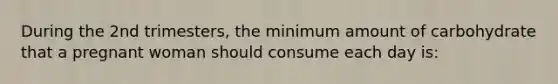 During the 2nd trimesters, the minimum amount of carbohydrate that a pregnant woman should consume each day is: