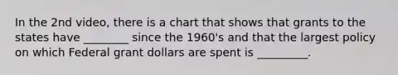 In the 2nd video, there is a chart that shows that grants to the states have ________ since the 1960's and that the largest policy on which Federal grant dollars are spent is _________.