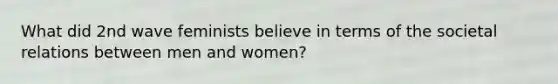 What did 2nd wave feminists believe in terms of the societal relations between men and women?