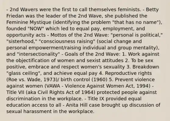 - 2nd Wavers were the first to call themselves feminists. - Betty Friedan was the leader of the 2nd Wave, she published the Feminine Mystique (identifying the problem "that has no name"), founded "NOW" which led to equal pay, employment, and opportunity acts - Mottos of the 2nd Wave: "personal is political," "sisterhood," "consciousness raising" (social change and personal empowerment/raising individual and group mentality), and "intersectionality" - Goals of the 2nd Wave: 1. Work against the objectification of women and sexist attitudes 2. To be sex positive, embrace and respect women's sexuality 3. Breakdown "glass ceiling", and achieve equal pay 4. Reproductive rights (Roe vs. Wade, 1973)/ birth control (1960) 5. Prevent violence against women (VAWA - Violence Against Women Act, 1994) - Title VII (aka Civil Rights Act of 1964) protected people against discrimination in the workplace. - Title IX provided equal education access to all - Anita Hill case brought up discussion of sexual harassment in the workplace.