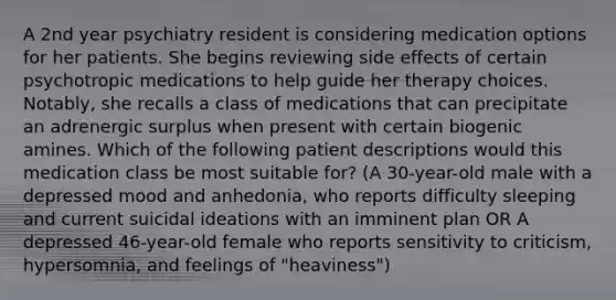 A 2nd year psychiatry resident is considering medication options for her patients. She begins reviewing side effects of certain psychotropic medications to help guide her therapy choices. Notably, she recalls a class of medications that can precipitate an adrenergic surplus when present with certain biogenic amines. Which of the following patient descriptions would this medication class be most suitable for? (A 30-year-old male with a depressed mood and anhedonia, who reports difficulty sleeping and current suicidal ideations with an imminent plan OR A depressed 46-year-old female who reports sensitivity to criticism, hypersomnia, and feelings of "heaviness")