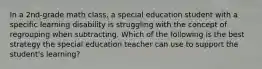 In a 2nd-grade math class, a special education student with a specific learning disability is struggling with the concept of regrouping when subtracting. Which of the following is the best strategy the special education teacher can use to support the student's learning?