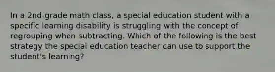 In a 2nd-grade math class, a special education student with a specific learning disability is struggling with the concept of regrouping when subtracting. Which of the following is the best strategy the special education teacher can use to support the student's learning?