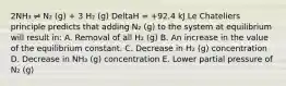 2NH₃ ⇌ N₂ (g) + 3 H₂ (g) DeltaH = +92.4 kJ Le Chateliers principle predicts that adding N₂ (g) to the system at equilibrium will result in: A. Removal of all H₂ (g) B. An increase in the value of the equilibrium constant. C. Decrease in H₂ (g) concentration D. Decrease in NH₃ (g) concentration E. Lower partial pressure of N₂ (g)