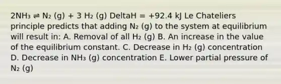 2NH₃ ⇌ N₂ (g) + 3 H₂ (g) DeltaH = +92.4 kJ Le Chateliers principle predicts that adding N₂ (g) to the system at equilibrium will result in: A. Removal of all H₂ (g) B. An increase in the value of the equilibrium constant. C. Decrease in H₂ (g) concentration D. Decrease in NH₃ (g) concentration E. Lower partial pressure of N₂ (g)