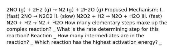 2NO (g) + 2H2 (g) → N2 (g) + 2H2O (g) Proposed Mechanism: I. (fast) 2NO → N2O2 II. (slow) N2O2 + H2 → N2O + H2O III. (fast) N2O + H2 → N2 + H2O How many elementary steps make up the complex reaction? _ What is the rate determining step for this reaction? Reaction _ How many intermediates are in the reaction? _ Which reaction has the highest activation energy? _