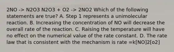 2NO -> N2O3 N2O3 + O2 -> 2NO2 Which of the following statements are true? A. Step 1 represents a unimolecular reaction. B. Increasing the concentration of NO will decrease the overall rate of the reaction. C. Raising the temperature will have no effect on the numerical value of the rate constant. D. The rate law that is consistent with the mechanism is rate =k[NO]2[o2]