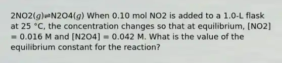 2NO2(𝑔)⇌N2O4(𝑔) When 0.10 mol NO2 is added to a 1.0-L flask at 25 °C, the concentration changes so that at equilibrium, [NO2] = 0.016 M and [N2O4] = 0.042 M. What is the value of the equilibrium constant for the reaction?