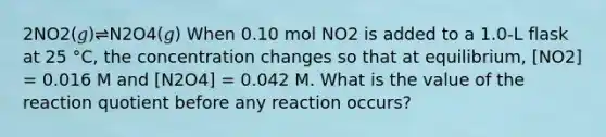 2NO2(𝑔)⇌N2O4(𝑔) When 0.10 mol NO2 is added to a 1.0-L flask at 25 °C, the concentration changes so that at equilibrium, [NO2] = 0.016 M and [N2O4] = 0.042 M. What is the value of the reaction quotient before any reaction occurs?