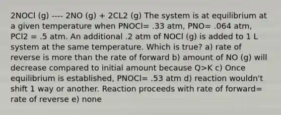 2NOCl (g) ---- 2NO (g) + 2CL2 (g) The system is at equilibrium at a given temperature when PNOCl= .33 atm, PNO= .064 atm, PCl2 = .5 atm. An additional .2 atm of NOCl (g) is added to 1 L system at the same temperature. Which is true? a) rate of reverse is more than the rate of forward b) amount of NO (g) will decrease compared to initial amount because Q>K c) Once equilibrium is established, PNOCl= .53 atm d) reaction wouldn't shift 1 way or another. Reaction proceeds with rate of forward= rate of reverse e) none