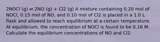 2NOCl (g) ⇌ 2NO (g) + Cl2 (g) A mixture containing 0.20 mol of NOCl, 0.15 mol of NO, and 0.10 mol of Cl2 is placed in a 1.0 L flask and allowed to reach equilibrium at a certain temperature. At equilibrium, the concentration of NOCl is found to be 0.16 M. Calculate the equilibrium concentrations of NO and Cl2.