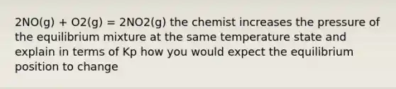 2NO(g) + O2(g) = 2NO2(g) the chemist increases the pressure of the equilibrium mixture at the same temperature state and explain in terms of Kp how you would expect the equilibrium position to change