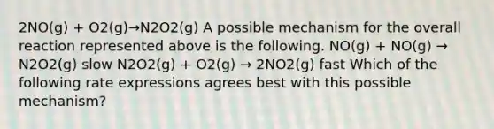 2NO(g) + O2(g)→N2O2(g) A possible mechanism for the overall reaction represented above is the following. NO(g) + NO(g) → N2O2(g) slow N2O2(g) + O2(g) → 2NO2(g) fast Which of the following rate expressions agrees best with this possible mechanism?