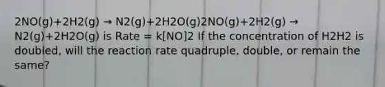 2NO(g)+2H2(g) → N2(g)+2H2O(g)2NO(g)+2H2(g) → N2(g)+2H2O(g) is Rate = k[NO]2 If the concentration of H2H2 is doubled, will the reaction rate quadruple, double, or remain the same?