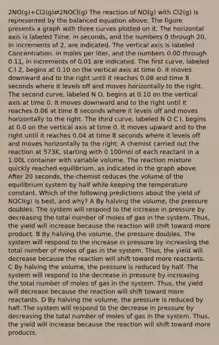 2NO(g)+Cl2(g)⇄2NOCl(g) The reaction of NO(g) with Cl2(g) is represented by the balanced equation above. The figure presents a graph with three curves plotted on it. The horizontal axis is labeled Time, in seconds, and the numbers 0 through 20, in increments of 2, are indicated. The vertical axis is labeled Concentration, in moles per liter, and the numbers 0.00 through 0.11, in increments of 0.01 are indicated. The first curve, labeled C l 2, begins at 0.10 on the vertical axis at time 0. It moves downward and to the right until it reaches 0.08 and time 8 seconds where it levels off and moves horizontally to the right. The second curve, labeled N O, begins at 0.10 on the vertical axis at time 0. It moves downward and to the right until it reaches 0.06 at time 8 seconds where it levels off and moves horizontally to the right. The third curve, labeled N O C l, begins at 0.0 on the vertical axis at time 0. It moves upward and to the right until it reaches 0.04 at time 8 seconds where it levels off and moves horizontally to the right. A chemist carried out the reaction at 573K, starting with 0.100mol of each reactant in a 1.00L container with variable volume. The reaction mixture quickly reached equilibrium, as indicated in the graph above. After 20 seconds, the chemist reduces the volume of the equilibrium system by half while keeping the temperature constant. Which of the following predictions about the yield of NOCl(g) is best, and why? A By halving the volume, the pressure doubles. The system will respond to the increase in pressure by decreasing the total number of moles of gas in the system. Thus, the yield will increase because the reaction will shift toward more product. B By halving the volume, the pressure doubles. The system will respond to the increase in pressure by increasing the total number of moles of gas in the system. Thus, the yield will decrease because the reaction will shift toward more reactants. C By halving the volume, the pressure is reduced by half. The system will respond to the decrease in pressure by increasing the total number of moles of gas in the system. Thus, the yield will decrease because the reaction will shift toward more reactants. D By halving the volume, the pressure is reduced by half. The system will respond to the decrease in pressure by decreasing the total number of moles of gas in the system. Thus, the yield will increase because the reaction will shift toward more products.