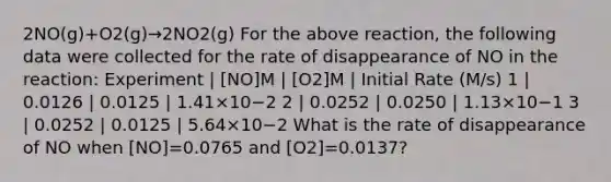 2NO(g)+O2(g)→2NO2(g) For the above reaction, the following data were collected for the rate of disappearance of NO in the reaction: Experiment | [NO]M | [O2]M | Initial Rate (M/s) 1 | 0.0126 | 0.0125 | 1.41×10−2 2 | 0.0252 | 0.0250 | 1.13×10−1 3 | 0.0252 | 0.0125 | 5.64×10−2 What is the rate of disappearance of NO when [NO]=0.0765 and [O2]=0.0137?