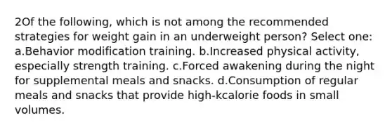 2Of the following, which is not among the recommended strategies for weight gain in an underweight person? Select one: a.Behavior modification training. b.Increased physical activity, especially strength training. c.Forced awakening during the night for supplemental meals and snacks. d.Consumption of regular meals and snacks that provide high-kcalorie foods in small volumes.