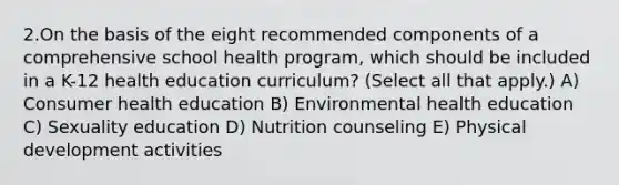 2.On the basis of the eight recommended components of a comprehensive school health program, which should be included in a K-12 health education curriculum? (Select all that apply.) A) Consumer health education B) Environmental health education C) Sexuality education D) Nutrition counseling E) Physical development activities