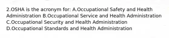 2.OSHA is the acronym for: A.Occupational Safety and Health Administration B.Occupational Service and Health Administration C.Occupational Security and Health Administration D.Occupational Standards and Health Administration